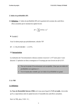 Gestion de projets FALLOUL Moulay El Mehdi
6
2. Indice de profitabilité (IP)
2.1 Définition : L’indice de profitabilité (IP) est le quotient de la somme des cash-flows
(flux) actualisés par le montant du capital investi.
1
1
(1 t)
n
k
k
IP FNT
I


 
► Exemple 2
Avec le même projet que précédemment, calculer l’IP
IP= 11 556,59/100.000 = 1.1157%
2.2 Interprétation
La réalisation de l’investissement ci-dessus consiste à recevoir 1,1157 euros pour 1 euro
décaissé. L’opération est donc avantageuse et l’avantage par euro investi est de 0,1157.
 Pour qu’un projet d’investissement soit acceptable, il faut que son indice de
profitabilité soit supérieur à 1.
 Il est d’autant plus rentable que son indice de profitabilité est grand.
3. Le TRI
3.1 Définition
Le Taux de Rentabilité Interne (TRI) est le taux pour lequel la VAN est nulle, c'est-à-dire
qu’il y a équivalence entre le capital investi et l’ensemble des cash-flows actualisés.
Soit r le TIR, alors, VAN = 0 ;
 