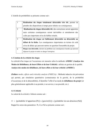 Gestion de projet FALLOUL Moulay El Mehdi
69
L’échelle de probabilités se présente comme suit :
1 Réalisation du risque totalement détectable très tôt, permet de
prendre des dispositions à temps pour réduire ses conséquences.
2 Réalisation du risque détectable tôt, des corrections seront apportées
mais certaines conséquences seront inévitables et entraîneront des
coûts peu importants et/ou de faibles retards.
3 Réalisation du risque est faiblement détectable ou détectable au
début de la tâche. Les conséquences importantes en termes de coût
et/ou de délais qui peuvent mettre en question l'ensemble du projet.
4 Risque non détectable, devient un problème aux conséquences lourdes qui peuvent
dépasser le projet et mettre en danger l'entreprise.
4. Cotation de la criticité du risque
La criticité d'un risque en l’occurrence est mesurée selon la méthode AMDEC (Analyse des
Modes de Défaillance, de leurs Effets et de leur Criticité) utilisée en gestion de la qualité.
Analyse des modes de défaillance, de leurs effets et de leur criticité (AMDEC)
(Failure modes, effects and criticality analysis (FMECA)) : Méthode inductive de prévention
qui permet, par simulation quantitative (connaissance de la gravité, de la probabilité
d’occurrence et de la détectabilité), d’identifier l’effet d’un mode de défaillance du projet (et
plus généralement applicable à un produit, à un service, à un procédé, etc.).
4.1 Criticité
Le calcul de la criticité s’obtient comme suit :
     C probabilit d'apparition (Pr) x gravit (G) x probabilit de non d tection (Nd)é é é é
Rappel les notes des paramètres Pr, G et Nd se présente comme suit :
 