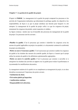 Gestion de projet FALLOUL Moulay El Mehdi
75
Chapitre 7 : La gestion de la qualité des projets
D’après le PMBOK ; Le management de la qualité du projet comprend les processus et les
activités de l’organisation réalisatrice qui déterminent la politique qualité, les objectifs et les
responsabilités, de façon à ce que le projet satisfasse aux besoins pour lesquels il a été
entrepris. Le management de la qualité du projet veille à ce que les exigences du projet,
notamment les exigences du produit, soient respectées et validées.
La figure ci-dessus montre une vue d’ensemble des processus de management de la qualité
du projet. Ces processus sont les suivants :
-Planifier la qualité. C’est le processus qui consiste à identifier les exigences et/ou les
normes de qualité applicables au projet et au produit, et a documenter comment la conformité
du projet sera démontrée.
-Mettre en œuvre l’assurance qualité. C’est le processus qui consiste à auditer les exigences
de qualité et les résultats des mesures du contrôle qualité, de façon a s’assurer que le projet
utilise les normes de qualité et les définitions opérationnelles appropriées.
-Mettre en œuvre le contrôle qualité. C’est le processus qui consiste à surveiller et à
enregistrer les résultats des activités en rapport avec la qualité pour évaluer la performance et
recommander les modifications nécessaires.
Le management moderne de la qualité est un complément au management de projet, et ces deux
disciplines reconnaissent l’importance des points suivants :
• Satisfaction du client.
• Prévention plutôt qu’inspection.
• Amélioration continue.
• Responsabilité de la direction.
 