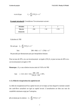 Gestion de projets FALLOUL Moulay El Mehdi
7
r est tel que 0
1
(1 )
n
k
k
k
I FNT r 

 
Exemple introductif. Considérons l’investissement suivant :
Périodes 0 1 2
Flux de
trésorerie
- 200 + 80 + 270
Calculons le TRI
On sait que 0
1
(1 )
n
k
k
k
I FNT r 

 
Soit 1 2
200 80(1 ) 270(1 )r r 
   
On procède par tâtonnement puis par interpolation linéaire
Pour un taux de 20%, on a un investissement est égale à 254,16, et pour un taux de 40% on a
un investissement est égale à 194
Remarque : il y a une relation inverse entre la VAN et le TRI
Soit
200 194
0.4 (0.2 0.4) 38%
254,16 194
r

   

4. Le Délai de récupération du capital investi
Le délai de récupération d d’un capital investi est le temps au bout duquel le montant cumulé
des cash-flows actualisés est égal au capital investi. L’actualisation est faite aux taux de
rentabilité minimum exigé par l’entreprise.
dr est donné par la relation : 0
1
(1 )
dr
k
k
k
I FNT t 

 
 