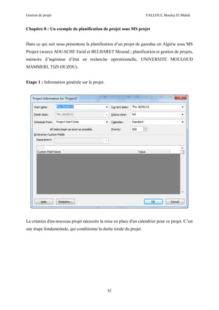 Gestion de projet FALLOUL Moulay El Mehdi
82
Chapitre 8 : Un exemple de planification de projet sous MS projet
Dans ce qui suit nous présentons la planification d’un projet de gazoduc en Algérie sous MS
Project (source AOUACHE Farid et BELHARET Mourad ; planification et gestion de projets,
mémoire d’ingénieur d’état en recherche opérationnelle, UNIVERSITE MOULOUD
MAMMERI, TIZI-OUZOU).
Etape 1 : Information générale sur le projet.
La création d'un nouveau projet nécessite la mise en place d'un calendrier pour ce projet. C’est
une étape fondamentale, qui conditionne la durée totale du projet.
 