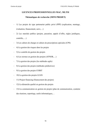 Gestion de projet FALLOUL Moulay El Mehdi
90
LICENCES PROFESSIONNELLES MAC, MLTSI
Thématiques de recherche (MINI PROJET)
- 1) Les projets de type partenariat public privé (PPP) (explication, montage,
évaluation, financement, suivi,…)
- 2) Les marchés publics (projets, passation, appels d’offre, règles juridiques,
contrôle,….)
- 3) Les cahiers de charges et cahiers de prescriptions spéciales (CPS)
- 4) La gestion des risques dans les projets
- 5) Le contrôle de gestion des projets
- 6) Les normes en gestion des projets (AFNOR,…)
- 7) La gestion des projets (les méthodes agile)
- 8) La gestion des projets (méthodes prédictives)
- 9) La gestion des projets COBIT
- 10) La gestion des projets LEAN
- 11) Project financing (financement des projets)
- 12) La démarche qualité en gestion des projets
- 13) La communication en gestion de projets (plan de communication, conduite
des réunions, reportings, outils informatiques,…
 