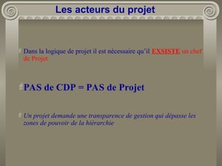 Dans la logique de projet il est nécessaire qu’il EXSISTE un chef
de Projet
PAS de CDP = PAS de Projet
Un projet demande une transparence de gestion qui dépasse les
zones de pouvoir de la hiérarchie
Les acteurs du projet
 