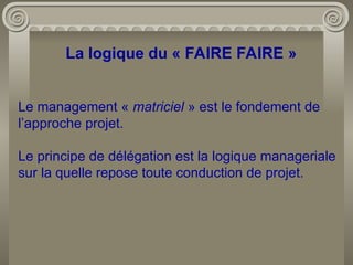La logique du « FAIRE FAIRE »
Le management « matriciel » est le fondement de
l’approche projet.
Le principe de délégation est la logique manageriale
sur la quelle repose toute conduction de projet.
 