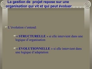L’évolution s’entend:
« STRUCTURELLE » si elle intervient dans une
logique d’organisation
« EVOLUTIONNELLE » si elle intervient dans
une logique d’adaptation
La gestion de projet repose sur une
organisation qui vit et qui peut évoluer
 