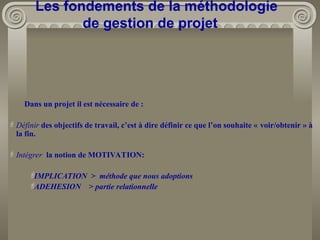 Dans un projet il est nécessaire de :
Définir des objectifs de travail, c’est à dire définir ce que l’on souhaite « voir/obtenir » à
la fin.
Intégrer la notion de MOTIVATION:

IMPLICATION > méthode que nous adoptions

ADEHESION > partie relationnelle
Les fondements de la méthodologie
de gestion de projet
 