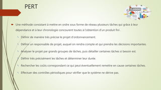 PERT
 Une méthode consistant à mettre en ordre sous forme de réseau plusieurs tâches qui grâce à leur
dépendance et à leur chronologie concourent toutes à l'obtention d'un produit fini .
Définir de manière très précise le projet d’ordonnancement.
Définir un responsable de projet, auquel on rendra compte et qui prendra les décisions importantes.
Analyser le projet par grands groupes de tâches, puis détailler certaines tâches si besoin est.
Définir très précisément les tâches et déterminer leur durée.
Rechercher les coûts correspondant ce qui peut éventuellement remettre en cause certaines tâches.
Effectuer des contrôles périodiques pour vérifier que le système ne dérive pas.
 