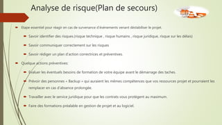 Analyse de risque(Plan de secours)
 Etape essentiel pour réagir en cas de survenance d’événements venant déstabiliser le projet.
 Savoir identifier des risques.(risque technique , risque humains , risque juridique, risque sur les délais)
 Savoir communiquer correctement sur les risques
 Savoir rédiger un plan d’action correctrices et préventives.
 Quelque actions préventives:
 Evaluer les éventuels besoins de formation de votre équipe avant le démarrage des taches.
 Prévoir des personnes « Backup » qui auraient les mêmes compétences que vos ressources projet et pourraient les
remplacer en cas d’absence prolongée.
 Travailler avec le service juridique pour que les contrats vous protègent au maximum.
 Faire des formations préalable en gestion de projet et au logiciel.
 
