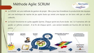 Méthode Agile: SCRUM
 Le SCRUM est une méthode de gestion de projet . Elle a pour but d’améliorer la productivité des équipes
,est une technique de reprise de jeu après faute qui remet une équipe sur de bons rails par un effort
collectifs.
 Le Scrum fonctionne en cycles appelés Sprints. Chaque sprint est d’une durée de 2 à 4 semaines afin de
garder un rythme constant . A la fin de chaque sprint , une version testable est fournie afin de faire le
points.
 