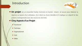 Introduction
 Un projet est un ensemble finalisé d’activité et d’action misent en œuvre pour élaborer la
réponse au besoin d’un utilisateur, d’un client ou d’une clientèle et il implique un objectif et des
actions à entreprendre avec des ressources données.
 Cinq Aspects d’un Projet
 Fonctionnel
 Technique
 Organisationnel
 Coût
 Délais
 