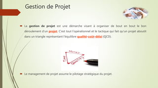 Gestion de Projet
 La gestion de projet est une démarche visant à organiser de bout en bout le bon
déroulement d’un projet. C'est tout l'opérationnel et le tactique qui fait qu'un projet aboutit
dans un triangle représentant l'équilibre qualité-coût-délai (QCD).
 Le management de projet assume le pilotage stratégique du projet.
 
