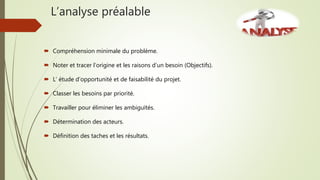 L’analyse préalable
 Compréhension minimale du problème.
 Noter et tracer l’origine et les raisons d’un besoin (Objectifs).
 L’ étude d’opportunité et de faisabilité du projet.
 Classer les besoins par priorité.
 Travailler pour éliminer les ambiguïtés.
 Détermination des acteurs.
 Définition des taches et les résultats.
 