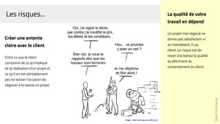 Les risques...
Créer une entente
claire avec le client
Entre ce que le client
comprend de ce qu'implique
de la réalisation d'un projet et
ce qu'il en est véritablement
peu lui laisser l'occasion de
négocier à la baisse un projet.
Image : http://monmacon.tumblr.com
OlivierDommange
La qualité de votre
travail en dépend
Un projet mal négocié ne
donne pas satisfaction ni
au mandataire, ni au
client. Le risque est de
revoir à la baisse la qualité
au détriment du
consentement du client.
 