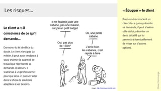 Les risques...
Le client a-t-il
conscience de ce qu'il
demande...
Donnons-lui le bénéfice du
doute. Le client n'est pas du
métier. Il peut avoir tendance à
sous-estimer la quantité de
travail que représente sa
demande. D'ailleurs, il
s'adresse à un professionnel
pour que celui-ci puisse l'aider
dans le choix de solutions
adaptées à ses besoins.
Image : http://monmacon.tumblr.com
OlivierDommange
« Éduquer » le client
Pour rendre conscient un
client de ce que représente
sa demande, il peut s'avérer
utile de lui présenter un
devis détaillé qui lui
permettra éventuellement
de miser sur d'autres
options.
 