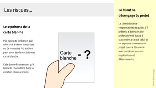 Les risques...
Le syndrome de la
carte blanche
Par excès de confiance, par
difficulté à définir son projet
ou de mauvaise foi, le client
peut avoir tendance à donner
carte blanche...
Cela donne l'impression qu'il
laisse le champ libre dans la
création. Il n'en est rien.
OlivierDommange
Le client se
désengage du projet
Le client doit être
responsabilisé et guidé. S'il
prétend s'adresser à un
professionnel, il aura à
s'attendre à ce que celui-ci
lui explique comment son
projet pourra être mené
avec succès et que son
implication est
déterminante.
Carte
blanche
= ?
 