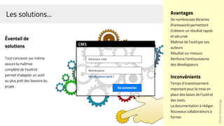 Les solutions...
Éventail de
solutions
Tout concevoir soi-même
assure la maîtrise
complète de l'outil et
permet d'adapter un outil
au plus prêt des besoins du
projet.
OlivierDommange
Avantages
De nombreuses librairies
(framework) permettent
d’obtenir un résultat rapide
et sécurisé.
Maîtrise de l’outil par ses
auteurs.
Résultat sur mesure.
Renforce l’enthousiasme
des développeurs.
Inconvénients
Temps d’investissement
important pour la mise en
place des bases de l’outil et
des tests.
La documentation à rédiger.
Nouveaux collaborateurs à
former.
 