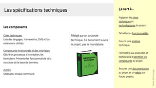 Les spécifications techniques
OlivierDommange
Ça sert à...
Rappeler les choix
techniques et
technologiques du projet.
Détailler les fonctionnalités.
Fournir une analyse
technique.
Permettre aux analystes et
techniciens d'identifier les
composants du projet.
Assurer une documentation
au projet et un relais aux
futurs projets.
Les composants
Choix techniques
Liste les langages, frameworks, CMS et/ou
extensions utilisés.
Composants fonctionnels et des interfaces
Décrit les processus d'interaction, les
formulaire. Présente les fonctionnalités et la
structure de la base de données.
Autres
Glossaire, lexique, sommaire.
Rédigé par un analyste
technique. Ce document suivra
le projet, pas le mandataire.
 