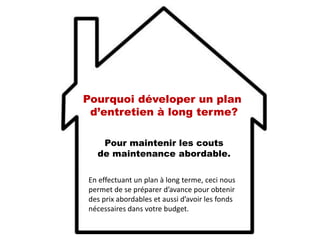Pour maintenir les couts
de maintenance abordable.
En effectuant un plan à long terme, ceci nous
permet de se préparer d’avance pour obtenir
des prix abordables et aussi d’avoir les fonds
nécessaires dans votre budget.
Pourquoi déveloper un plan
d’entretien à long terme?
 