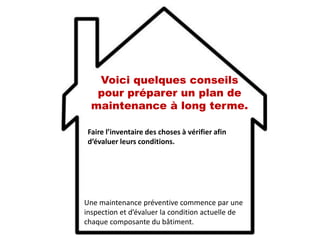Voici quelques conseils
pour préparer un plan de
maintenance à long terme.
Faire l’inventaire des choses à vérifier afin
d’évaluer leurs conditions.
Une maintenance préventive commence par une
inspection et d’évaluer la condition actuelle de
chaque composante du bâtiment.
 