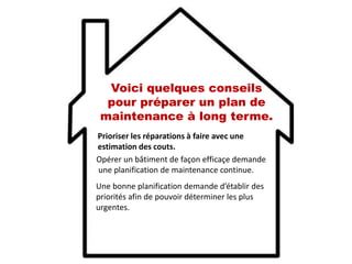 Voici quelques conseils
pour préparer un plan de
maintenance à long terme.
Prioriser les réparations à faire avec une
estimation des couts.
Opérer un bâtiment de façon efficaçe demande
une planification de maintenance continue.
Une bonne planification demande d’établir des
priorités afin de pouvoir déterminer les plus
urgentes.
 