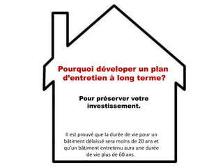 Pour préserver votre
investissement.
Pourquoi déveloper un plan
d’entretien à long terme?
Il est prouvé que la durée de vie pour un
bâtiment délaissé sera moins de 20 ans et
qu’un bâtiment entretenu aura une durée
de vie plus de 60 ans.
 