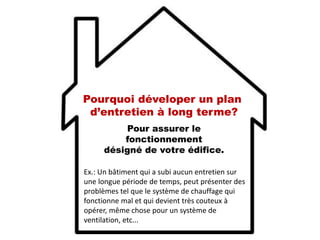 Pour assurer le
fonctionnement
désigné de votre édifice.
Ex.: Un bâtiment qui a subi aucun entretien sur
une longue période de temps, peut présenter des
problèmes tel que le système de chauffage qui
fonctionne mal et qui devient très couteux à
opérer, même chose pour un système de
ventilation, etc...
Pourquoi déveloper un plan
d’entretien à long terme?
 