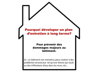 Pour prévenir des
dommages majeurs au
bâtiment.
Ex.: un bâtiment non entretenu peux s’avérer à des
problèmes structuraux tel qu’une toiture qui coule
ou des infiltrations d’eau dans les murs, etc…
Pourquoi déveloper un plan
d’entretien à long terme?
 