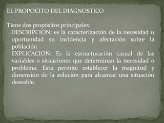 EL PROPOCITO DEL DIAGNOSTICO

Tiene dos propósitos principales:
 DESCRIPCION: es la caracterización de la necesidad u
  oportunidad su incidencia y afectación sobre la
  población
 EXPLICACION: Es la estructuración casual de las
  variables o situaciones que determinan la necesidad o
  problema. Esta permite establecer la magnitud y
  dimensión de la solución para alcanzar una situación
  deseable.
 