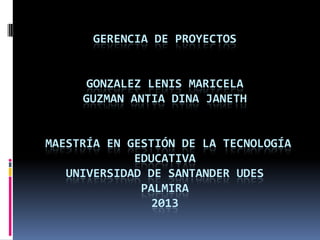 GERENCIA DE PROYECTOS
GONZALEZ LENIS MARICELA
GUZMAN ANTIA DINA JANETH
MAESTRÍA EN GESTIÓN DE LA TECNOLOGÍA
EDUCATIVA
UNIVERSIDAD DE SANTANDER UDES
PALMIRA
2013
 