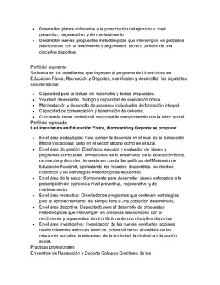  Desarrollar planes enfocados a la prescripción del ejercicio a nivel 
preventivo, regenerativo y de mantenimiento. 
 Desarrollar nuevas propuestas metodológicas que intervengan en procesos 
relacionados con el rendimiento y argumentos técnico tácticos de una 
disciplina deportiva. 
Perfil del aspirante: 
Se busca en los estudiantes que ingresen al programa de Licenciatura en 
Educación Física, Recreación y Deportes, manifiesten y desarrollen las siguientes 
características: 
 Capacidad para la lectura de materiales y textos propuestos. 
 Voluntad de escucha, dialogo y capacidad de aceptación critica. 
 Manifestación y desarrollo de procesos individuales de formación integral. 
 Capacidad de comunicación y transmisión de deberes. 
 Conciencia como profesional responsable comprometido con la labor social. 
Perfil del egresado: 
La Licenciatura en Educación Física, Recreación y Deporte se propone: 
 En el área pedagógica: Para ejercer la docencia en el nivel de la Educación 
Media Vocacional, tanto en el sector urbano como en el rural. 
 En el área de gestión: Diseñador, ejecutor y evaluador de planes y 
programas curriculares enmarcados en la enseñanza de la educación física, 
recreación y deportes, teniendo en cuenta las políticas del Ministerio de 
Educación Nacional, optimizando los recursos disponibles, los medios 
didácticos y las estrategias metodológicas requeridas. 
 En el área de la salud: Competente para desarrollar planes enfocados a la 
prescripción del ejercicio a nivel preventivo, regenerativo y de 
mantenimiento. 
 En el área recreativa: Diseñador de programas que conlleven estrategias 
para el aprovechamiento del tiempo libre a una población determinada. 
 En el área deportiva: Capacitado para el desarrollo de propuestas 
metodológicas que intervengan en procesos relacionados con el 
rendimiento y argumentos técnico tácticos de una disciplina deportiva. 
 En el área investigativa: Investigador de las nuevas conductas sociales 
desde diferentes enfoques teóricos, potencializando el análisis de las 
relaciones sociales, la estructura de la sociedad, la dinámica y la acción 
social. 
Prácticas profesionales 
En centros de Recreación y Deporte Colegios Distritales de las 
 