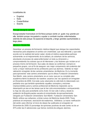 Localidades de: 
 Engativá 
 Suba 
 Ciudad Bolívar 
 Soacha 
Por qué escogí la carrera? 
Escogí estudiar licenciatura en Ed física porque siento un gusto muy grande por 
ella, también porque me gustaría a ayudar a combatir muchas enfermedades 
además de esto porque me apasiona el deporte, y tengo grandes oportunidades a 
largo plazo. 
MEDICO PEDIATRA 
Garantizar un proceso de formación médica integral que otorgue las capacidades 
necesarias para adaptarse al cambio con creatividad, que sea relevante y que esté 
acorde con la realidad del sector salud, donde el médico especialista participe 
activamente en el mejoramiento de la calidad y la cobertura de los servicios, 
abordando el proceso de salud-enfermedad en toda su dimensión y 
comprometiendo los actores que en él intervienen y los factores que inciden en el 
proceso mismo de formación. Sus aulas de clases se conforman siempre en 
pequeños grupos, con el fin de asegurar una mejor comprensión del contenido del 
curso y mayor dedicación de los profesores para sus alumnos. Ostenta la mejor 
valoración emagister de las carreras universitarias de Medicina. Es tu momento 
para aprovechar esta carrera universitaria que te ofrece Fundación Universitaria 
San Martín: esta carrera universitaria es un curso que por su completo plan 
académico llamó la atención de nuestros usuarios una vez apareció en emagister 
en Diciembre de 2009. Con este curso abarcarás no sólo todo lo relacionado con 
pediatría sino que también aprenderás aquellos conceptos y nociones 
imprescindibles para tu carrera profesional de Medicina mejorando así tu 
desempeño ya sea en las tareas que te han sido encomendadas o enriqueciendo 
tu hoja de vida para acreditarte como Actor. En tan sólo 3 años y desde la 
población de Bogotá puedes sacarte el comprobante de aprovechamiento 
otorgado por Fundación Universitaria San Martín. Fundación Universitaria San 
Martín enfoca sus esfuerzos a dictar cursos de Medicina desde 2009. Tiene 
prácticas en empresas, asociación de exalumnos, biblioteca. La nueva notificación 
del centro para informar el inicio de clases fue publicada en emagister en 
Diciembre de 2009. El porcentaje de opiniones positivas de este centro es de un 
87% entre las 6 valoraciones que hemos recibido de antiguos alumnos. 
 