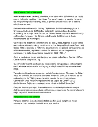 PERSONAJE QUE ADMIRAMOS 
María Isabel Urrutia Ocoró (Candelaria, Valle del Cauca, 25 de marzo de 1965) 
es una halterófila y política colombiana. Fue ganadora de una medalla de oro en 
los Juegos Olímpicos de Sídney 2000, la primera presea dorada en la historia 
olímpica de su país. 
Es licenciada en Educación Física y Deporte con énfasis en Pedagogía de la 
Universidad Adventista de Medellín, es también especialista en Derechos 
Humanos y de la Mujer de la Escuela de Género de la Corte Penal Internacional y 
en Derechos humanos y de Género en la Escuela de Género de la Corte 
Interamericana de Washington. 
Se inició como deportista en lanzamiento de bala y disco, llegando a ganar títulos 
nacionales e internacionales y participando en los Juegos Olímpicos de Seúl 1988. 
Desde 1989 se dedicó a la halterofilia (levantamiento de pesas), por sugerencia de 
varios entrenadores, llegando a obtener 24 medallas en los campeonatos 
mundiales, y el título de campeona mundial en 1990 y 1994.2 
Gano la medalla de oro en levantamiento de pesas en los World Games 1997 en 
Lathi Finlandia categoría 83 kg. 
Su entrenador sugirió que bajara su peso corporal para participar en la categoría 
de 75 kilos que se estrenaría en los juegos olímpicos de Sídney Australia en el 
2000.3 
Ya en las postrimerías de su carrera, participó en los Juegos Olímpicos de Sídney 
2000, los primeros en aceptar la halterofilia femenina, y obtuvo la medalla de oro 
en la categoría de 75 kilogramos, la única medalla de oro conseguida por 
Colombia en unos Juegos Olímpicos hasta los juegos de Londres 2012, 
donde Mariana Pajón se coronó campeona olímpica de BMX femenino.4 
Después de este gran logro, fue condecorada como la deportista del año por 
distintas agremiaciones deportivas en Colombia, e igualmente fue nombrada como 
mejor deportista femenina de Latinoamérica. 
Porque la escogí esta carrera? 
Porque a pesar de todas las necesidades que tuvo para cumplir sus metas 
siempre anduvo y anduvo hasta alcanzar sus sueños. 
 