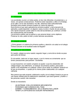 2. PLANTEAMIENTO DEL PROBLEMA/ OBJETIVOS 
2.1 introducción 
Los accidentes ocurren en todas partes, en las más diferentes circunstancias y, a 
veces, con graves consecuencias. Podemos estar expuestos a ellos en el trabajo, 
en la calle o en la vida doméstica. Por ello, debemos estar suficientemente 
formados para prestar primeros auxilios en casos de urgencia. 
De la forma en que sean aplicados los primeros auxilios, y de la decisión de 
aplicarlos, puede depender, en algunos casos, la vida o muerte de una persona. 
Una rápida actuación puede salvar la vida del accidentado y/o contribuir a limitar 
las consecuencias del accidente. 
Los primeros auxilios que se aplican a una persona tienen como objetivos: 
Preservar la vida, paliar el dolor y evitar lesiones secundarias. 
2.2 pregunta problema 
¿Cómo generar un sistema de primeros auxilios y atención a la salud en el colegio 
Venecia ubicado en la localidad sexta de Bogotá? 
2.3 justificación del problema 
En nuestro colegio es como nuestro segundo hogar y como tal es donde se pasa 
gran parte del tiempo 
En tal sentido, debe ser un lugar seguro, o por lo menos es conveniente que se 
tomen precauciones para prevenir accidentes 
Lo que buscamos con nuestro proyecto es ayudar a que los estudiantes del 
colegio tengan una enfermería, un botiquín de primeros auxilios, para poder 
ayudar a los estudiantes en cualquier caída o por lo tanto en cualquier situación en 
la que se encuentren, o quizás por lo menos poder colaborarles con cualquier 
calmante 
Nos parece que este proyecto colaboraría mucho con el colegio Venecia ya que es 
una buena entidad para la colaboración estudiantil, que busca generar y auxiliar a 
las personas cuando más necesitan 
Donde se necesitaría: 
· UN BOTIQUIN CON LOS DEBIDOS IMPLEMENTOS 
· PERSONAS QUE CONOSCO DEL TEMA 
· DOMINIO Y CONOCIMIENTOS DE LA RESPECTIVA LABOR 
· TENER LA CAPACIDAD DE AUXILIAR RAPIDAMENTE 
 