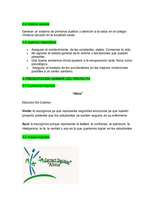 2.4 objetivo general 
Generar un sistema de primeros auxilios y atención a la salud en el colegio 
Venecia ubicado en la localidad sexta 
2.5 objetivos específicos 
 Asegurar el mantenimiento de las constantes vitales: Conservar la vida. 
 No agravar el estado general de la víctima o las lesiones que puedan 
presentar 
 Una buena asistencia inicial ayudará a la recuperación tanto física como 
psicológica 
 Asegurar el traslado de los accidentados en las mejores condiciones 
posibles a un centro sanitario. 
3. PRESENTACIÓN NOMBRE DEL PROYECTO 
3.1 Explicación logotipo 
“Alma” 
Elección De Colores 
Verde: lo escogimos ya que representa seguridad emocional ya que nuestro 
proyecto pretende que los estudiantes se sientan seguros en su enfermería 
Azul: lo escogimos porque representa la lealtad, la confianza, la sabiduría, la 
inteligencia, la fe, la verdad y eso es lo que queremos lograr en los estudiantes 
3.2 imagen logotipo 
 