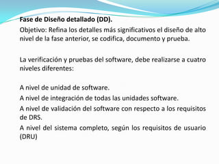 Fase de Diseño detallado (DD).	Objetivo: Refina los detalles más significativos el diseño de alto nivel de la fase anterior, se codifica, documento y prueba.	La verificación y pruebas del software, debe realizarse a cuatro niveles diferentes:	A nivel de unidad de software.	A nivel de integración de todas las unidades software.	A nivel de validación del software con respecto a los requisitos de DRS.	A nivel del sistema completo, según los requisitos de usuario (DRU)