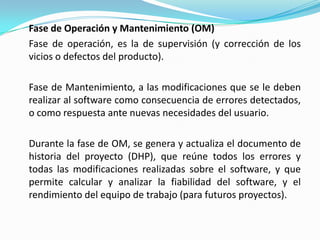 Fase de Operación y Mantenimiento (OM)	Fase de operación, es la de supervisión (y corrección de los vicios o defectos del producto). 	Fase de Mantenimiento, a las modificaciones que se le deben realizar al software como consecuencia de errores detectados, o como respuesta ante nuevas necesidades del usuario. 	Durante la fase de OM, se genera y actualiza el documento de historia del proyecto (DHP), que reúne todos los errores y todas las modificaciones realizadas sobre el software, y que permite calcular y analizar la fiabilidad del software, y el rendimiento del equipo de trabajo (para futuros proyectos).