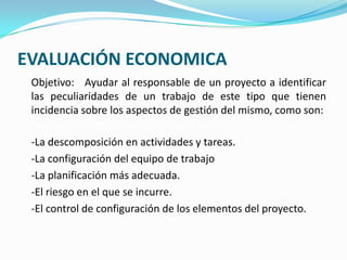 EVALUACIÓN ECONOMICA	Objetivo:   Ayudar al responsable de un proyecto a identificar las peculiaridades de un trabajo de este tipo que tienen incidencia sobre los aspectos de gestión del mismo, como son:	-La descomposición en actividades y tareas.	-La configuración del equipo de trabajo	-La planificación más adecuada.	-El riesgo en el que se incurre.	-El control de configuración de los elementos del proyecto.