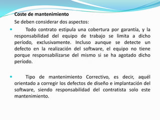 Coste de mantenimiento	Se deben considerar dos aspectos:	Todo contrato estipula una cobertura por garantía, y la responsabilidad del equipo de trabajo se limita a dicho período, exclusivamente. Incluso aunque se detecte un defecto en la realización del software, el equipo no tiene porque responsabilizarse del mismo si se ha agotado dicho período.	Tipo de mantenimiento Correctivo, es decir, aquél orientado a corregir los defectos de diseño e implantación del software, siendo responsabilidad del contratista solo este mantenimiento.