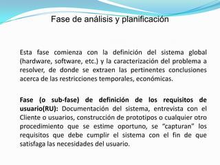 Fase de análisis y planificación 	Esta fase comienza con la definición del sistema global (hardware, software, etc.) y la caracterización del problema a resolver, de donde se extraen las pertinentes conclusiones acerca de las restricciones temporales, económicas.	Fase (o sub-fase) de definición de los requisitos de usuario(RU): Documentación del sistema, entrevista con el Cliente o usuarios, construcción de prototipos o cualquier otro procedimiento que se estime oportuno, se “capturan” los requisitos que debe cumplir el sistema con el fin de que satisfaga las necesidades del usuario.