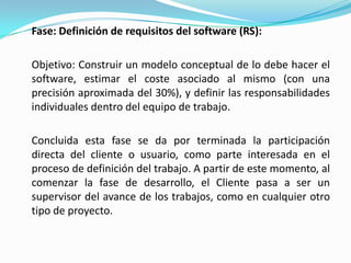Fase: Definición de requisitos del software (RS):	Objetivo: Construir un modelo conceptual de lo debe hacer el software, estimar el coste asociado al mismo (con una precisión aproximada del 30%), y definir las responsabilidades individuales dentro del equipo de trabajo.Concluida esta fase se da por terminada la participación directa del cliente o usuario, como parte interesada en el proceso de definición del trabajo. A partir de este momento, al comenzar la fase de desarrollo, el Cliente pasa a ser un supervisor del avance de los trabajos, como en cualquier otro tipo de proyecto.
