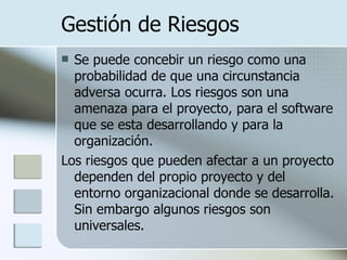 Gestión de Riesgos Se puede concebir un riesgo como una probabilidad de que una circunstancia adversa ocurra. Los riesgos son una amenaza para el proyecto, para el software que se esta desarrollando y para la organización.  Los riesgos que pueden afectar a un proyecto dependen del propio proyecto y del entorno organizacional donde se desarrolla. Sin embargo algunos riesgos son universales. 