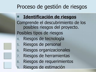 Proceso de gestión de riesgos Identificación de riesgos Comprende el descubrimiento de los posibles riesgos del proyecto. Posibles tipos de riesgos Riesgos de tecnología Riesgos de personal Riesgos organizacionales Riesgos de herramientas Riesgos de requerimientos Riesgos de estimación 