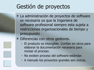 Gestión de proyectos La administración de proyectos de software es necesaria ya que la Ingeniera de software profesional siempre esta sujeta a restricciones organizacionales de tiempo y presupuesto .   Diferencias con otros gestores. El producto es intangible: Confían en otros para elaborar la documentación necesaria para revisar el proceso. No existen proceso del software estándar. A menudo los proyectos grandes son únicos. 