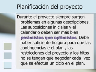 Planificación del proyecto Durante el proyecto siempre surgen problemas en algunas descripciones. Las suposiciones iniciales y el calendario deben ser más bien  pesimistas que optimistas . Debe haber suficiente holgura para que las contingencias e el plan , las restricciones del proyecto y los hitos no se tengan que negociar cada  vez que se efectúa un ciclo en el plan. 