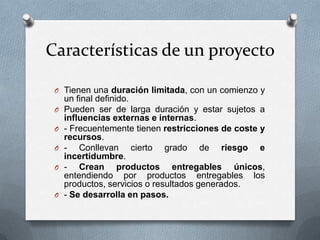 Características de un proyectoTienen una duración limitada, con un comienzo y un final definido.Pueden ser de larga duración y estar sujetos a influencias externas e internas. - Frecuentemente tienen restricciones de coste y recursos. - Conllevan cierto grado de riesgo e incertidumbre. - Crean productos entregables únicos, entendiendo por productos entregables los productos, servicios o resultados generados. - Se desarrolla en pasos.