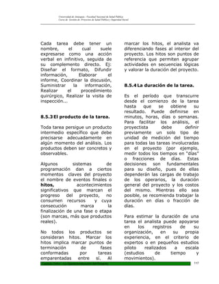 Universidad de Antioquia - Facultad Nacional de Salud Pública
            Curso de Gestión de Proyectos de Salud Pública y Seguridad Social
_________________________________________________________________________________________________




Cada tarea debe tener un                                                 marcar los hitos, el analista va
nombre,       el     cual     suele                                      diferenciando fases al interior del
expresarse como una acción                                               proyecto. Los hitos son puntos de
verbal en infinitivo, seguida de                                         referencia que permiten agrupar
su complemento directo. Ej:                                              actividades en secuencias lógicas
Diseñar el formato, Difundir                                             y valorar la duración del proyecto.
información,        Elaborar     el
informe, Coordinar la discusión,
Suministrar      la    información,                                      8.5.4 La duración de la tarea.
Realizar     el      procedimiento
quirúrgico, Realizar la visita de                                        Es el período que transcurre
inspección...                                                            desde el comienzo de la tarea
                                                                         hasta    que    se   obtiene    su
                                                                         resultado. Puede definirse en
8.5.3 El producto de la tarea.                                           minutos, horas, días o semanas.
                                                                         Para facilitar los análisis, el
Toda tarea persigue un producto                                          proyectista      debe       definir
intermedio específico que debe                                           previamente un solo tipo de
precisarse adecuadamente en                                              unidad de medición del tiempo
algún momento del análisis. Los                                          para todas las tareas involucradas
productos deben ser concretos y                                          en el proyecto (por ejemplo,
observables.                                                             medir todos los tiempos en “días”
                                                                         o fracciones de días. Estas
Algunos         sistemas       de                                        decisiones son fundamentales
programación dan a ciertos                                               para su diseño, pues de ellas
momentos claves del proyecto                                             dependerán las cargas de trabajo
el nombre de eventos finales o                                           de los operarios, la duración
hitos,            acontecimientos                                        general del proyecto y los costos
significativos que marcan el                                             del mismo. Mientras ello sea
progreso     del    proyecto,  no                                        posible, se recomienda trabajar la
consumen recursos         y cuya                                         duración en días o fracción de
consecución         marca       la                                       días.
finalización de una fase o etapa
(son marcas, más que productos                                           Para estimar la duración de una
reales).                                                                 tarea el analista puede apoyarse
                                                                         en     los     registros    de     su
No todos los productos se                                                organización,      en    su   propia
consideran hitos. Marcar los                                             experiencia, en el criterio de
hitos implica marcar puntos de                                           expertos o en pequeños estudios
terminación      de        fases                                         piloto     realizados     a    escala
conformadas      por     tareas                                          (estudios       de      tiempo      y
emparentadas    entre   sí.   Al                                         movimientos).
Capitulo Ocho – La Operacionalización del Proyecto                                                         117
 