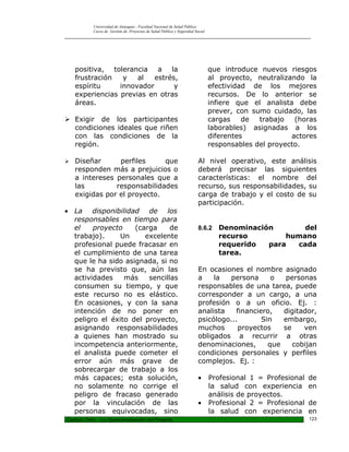 Universidad de Antioquia - Facultad Nacional de Salud Pública
            Curso de Gestión de Proyectos de Salud Pública y Seguridad Social
_________________________________________________________________________________________________




    positiva, tolerancia a la                                                   que introduce nuevos riesgos
    frustración   y   al   estrés,                                              al proyecto, neutralizando la
    espíritu     innovador       y                                              efectividad de los mejores
    experiencias previas en otras                                               recursos. De lo anterior se
    áreas.                                                                      infiere que el analista debe
                                                                                prever, con sumo cuidado, las
 Exigir de los participantes                                                   cargas    de  trabajo   (horas
  condiciones ideales que riñen                                                 laborables) asignadas a los
  con las condiciones de la                                                     diferentes             actores
  región.                                                                       responsables del proyecto.

   Diseñar      perfiles     que                                        Al nivel operativo, este análisis
    responden más a prejuicios o                                         deberá precisar las siguientes
    a intereses personales que a                                         características: el nombre del
    las         responsabilidades                                        recurso, sus responsabilidades, su
    exigidas por el proyecto.                                            carga de trabajo y el costo de su
                                                                         participación.
• La disponibilidad de los
  responsables en tiempo para
  el    proyecto    (carga     de                                        8.6.2    Denominación       del
  trabajo).     Un     excelente                                                  recurso        humano
  profesional puede fracasar en                                                   requerido  para  cada
  el cumplimiento de una tarea                                                    tarea.
  que le ha sido asignada, si no
  se ha previsto que, aún las                                            En ocasiones el nombre asignado
  actividades    más    sencillas                                        a    la  persona       o   personas
  consumen su tiempo, y que                                              responsables de una tarea, puede
  este recurso no es elástico.                                           corresponder a un cargo, a una
  En ocasiones, y con la sana                                            profesión o a un oficio. Ej. :
  intención de no poner en                                               analista    financiero,   digitador,
  peligro el éxito del proyecto,                                         psicólogo...        Sin   embargo,
  asignando responsabilidades                                            muchos       proyectos    se    ven
  a quienes han mostrado su                                              obligados a recurrir a otras
  incompetencia anteriormente,                                           denominaciones,       que    cobijan
  el analista puede cometer el                                           condiciones personales y perfiles
  error aún más grave de                                                 complejos. Ej. :
  sobrecargar de trabajo a los
  más capaces; esta solución,                                            •      Profesional 1 = Profesional   de
  no solamente no corrige el                                                    la salud con experiencia      en
  peligro de fracaso generado                                                   análisis de proyectos.
  por la vinculación de las                                              •      Profesional 2 = Profesional   de
  personas equivocadas, sino                                                    la salud con experiencia      en
Capitulo Ocho – La Operacionalización del Proyecto                                                            123
 