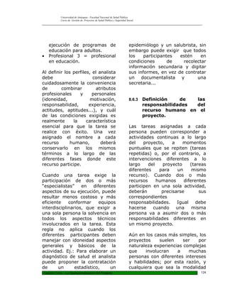 Universidad de Antioquia - Facultad Nacional de Salud Pública
            Curso de Gestión de Proyectos de Salud Pública y Seguridad Social
_________________________________________________________________________________________________




    ejecución de programas de                                            epidemiólogo y un salubrista, sin
    educación para adultos.                                              embargo puede exigir que todos
•   Profesional 3 = profesional                                          los    participantes  estén    en
    en educación.                                                        condiciones       de   recolectar
                                                                         información secundaria y digitar
Al definir los perfiles, el analista                                     sus informes, en vez de contratar
debe                     considerar                                      un documentalista y          una
cuidadosamente la conveniencia                                           secretaria...
de       combinar          atributos
profesionales     y      personales
(idoneidad,             motivación,                                      8.6.3   Definición    de  las
responsabilidad,       experiencia,                                              responsabilidades del
actitudes, aptitudes...), y cuál                                                 recurso humano en el
de las condiciones exigidas es                                                   proyecto.
realmente      la     característica
esencial para que la tarea se                                            Las tareas asignadas a cada
realice con éxito. Una vez                                               persona pueden corresponder a
asignado el nombre a cada                                                actividades continuas a lo largo
recurso       humano,        deberá                                      del    proyecto,    a    momentos
conservarlo en los mismos                                                puntuales que se repiten (tareas
términos a lo largo de las                                               repetidas) o, por el contrario, a
diferentes fases donde este                                              intervenciones diferentes a lo
recurso participe.                                                       largo    del   proyecto      (tareas
                                                                         diferentes    para     un     mismo
Cuando una tarea exige la                                                recurso). Cuando dos o más
participación de dos o más                                               recursos     humanos      diferentes
“especialistas”    en    diferentes                                      participen en una sola actividad,
aspectos de su ejecución, puede                                          deberán        precisarse        sus
resultar menos costoso y más                                             correspondientes
eficiente    conformar      equipos                                      responsabilidades.    Igual     debe
interdisciplinarios, que exigir a                                        hacerse    cuando     una     misma
una sola persona la solvencia en                                         persona va a asumir dos o más
todos los aspectos técnicos                                              responsabilidades diferentes en
involucrados en la tarea. Esta                                           un mismo proyecto.
regla no aplica cuando los
diferentes participantes deben                                           Aún en los casos más simples, los
manejar con idoneidad aspectos                                           proyectos     suelen    ser   por
generales y básicos de la                                                naturaleza experiencias complejas
actividad. Ej.: Para elaborar un                                         que     involucran   a    muchas
diagnóstico de salud el analista                                         personas con diferentes intereses
puede proponer la contratación                                           y habilidades; por esta razón, y
de      un      estadístico,     un                                      cualquiera que sea la modalidad
Capitulo Ocho – La Operacionalización del Proyecto                                                        124
 