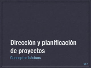 Dirección y planiﬁcación
de proyectos
Conceptos básicos
                           V0.1