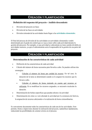 CREACIÓN Y PLANIFICACIÓN
     Definición del esquema del proyecto - Análisis descendente

 •      División del proyecto en fases
 •      División de las fases en actividades
 •      División reiterada de las actividades hasta llegar a las actividades elementales



El final del proceso de división de las actividades en actividades elementales vendrá
determinado por el grado de control que se vaya a tener sobre cada actividad durante la
gestión del proyecto. Por ejemplo, si una actividad se subcontrata no tiene sentido dividirla en
actividades menores, ya que el subcontratista será el responsable de la gestión de esa parte del
proyecto.

                        CREACIÓN Y PLANIFICACIÓN
     Determinación de las características de cada actividad

 •      Definición de las características de cada actividad
 •      Cálculo del número de horas necesarias para llevarla a cabo. Se pueden utilizar dos
       estrategias:
        •       Calcular el número de horas por unidad de recurso. En tal caso, la
            duración de la tarea se determinará cuando se le asignen los recursos que la
            llevan a cabo.
        •       Calcular el número de horas teniendo en cuenta qué recursos se
            utilizarán. Si se modifican los recursos asignados, es necesario recalcular la
            duración.
 •      Determinación de fechas específicas que puedan afectar a la actividad
 •      Determinación de cómo se verá afectada la actividad por la existencia de festivos,
       la asignación de recursos adicionales o la realización de horas extraordinarias.



Es conveniente documentar todas las características de cada una de las actividades. Esto
permite, frente a imprevistos durante la realización del proyecto, replanificar rápidamente,
reduciendo las posibilidades de cometer errores en el proceso.
 